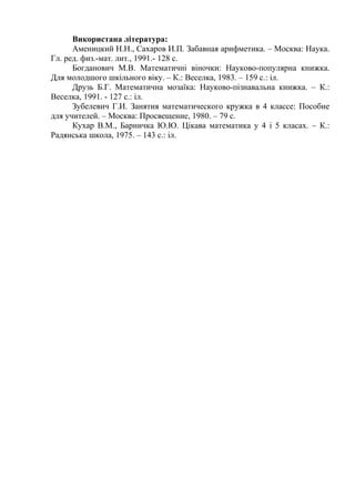 Використана література:
Аменицкий Н.Н., Сахаров И.П. Забавная арифметика. – Москва: Наука.
Гл. ред. физ.-мат. лит., 1991.- 128 с.
Богданович М.В. Математичні віночки: Науково-популярна книжка.
Для молодшого шкільного віку. – К.: Веселка, 1983. – 159 с.: іл.
Друзь Б.Г. Математична мозаїка: Науково-пізнавальна книжка. – К.:
Веселка, 1991. - 127 с.: іл.
Зубелевич Г.И. Занятия математического кружка в 4 классе: Пособие
для учителей. – Москва: Просвещение, 1980. – 79 с.
Кухар В.М., Барничка Ю.Ю. Цікава математика у 4 і 5 класах. – К.:
Радянська школа, 1975. – 143 с.: іл.

 