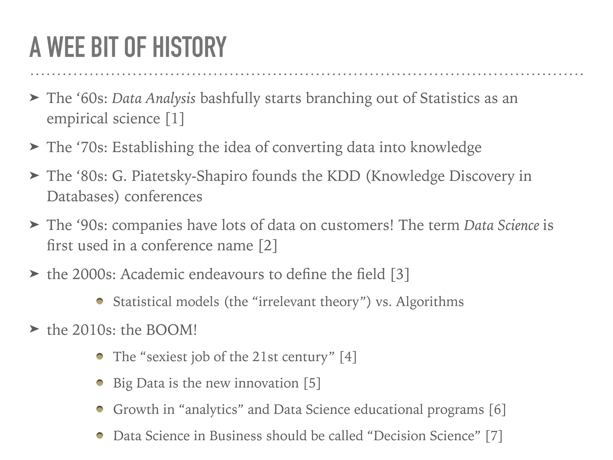 A WEE BIT OF HISTORY
➤ The ‘60s: Data Analysis bashfully starts branching out of Statistics as an
empirical science [1]
➤ The ‘70s: Establishing the idea of converting data into knowledge
➤ The ‘80s: G. Piatetsky-Shapiro founds the KDD (Knowledge Discovery in
Databases) conferences
➤ The ‘90s: companies have lots of data on customers! The term Data Science is
ﬁrst used in a conference name [2]
➤ the 2000s: Academic endeavours to deﬁne the ﬁeld [3]
Statistical models (the “irrelevant theory”) vs. Algorithms
➤ the 2010s: the BOOM!
The “sexiest job of the 21st century” [4]
Big Data is the new innovation [5]
Growth in “analytics” and Data Science educational programs [6]
Data Science in Business should be called “Decision Science” [7]
 