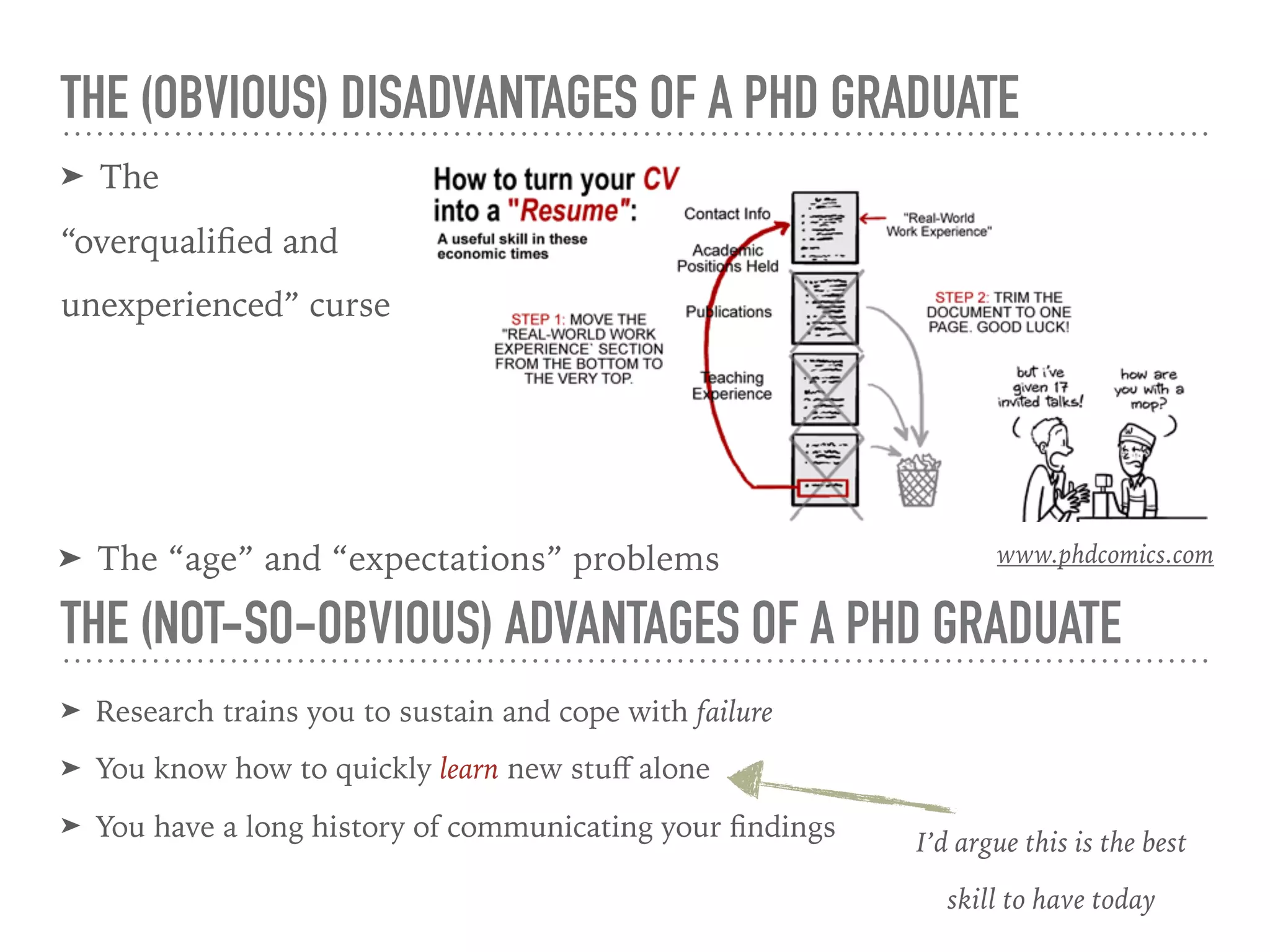 THE (OBVIOUS) DISADVANTAGES OF A PHD GRADUATE
➤ The
“overqualiﬁed and
unexperienced” curse
➤ Research trains you to sustain and cope with failure
➤ You know how to quickly learn new stuﬀ alone
➤ You have a long history of communicating your ﬁndings
THE (NOT-SO-OBVIOUS) ADVANTAGES OF A PHD GRADUATE
I’d argue this is the best
skill to have today
➤ The “age” and “expectations” problems www.phdcomics.com
 
