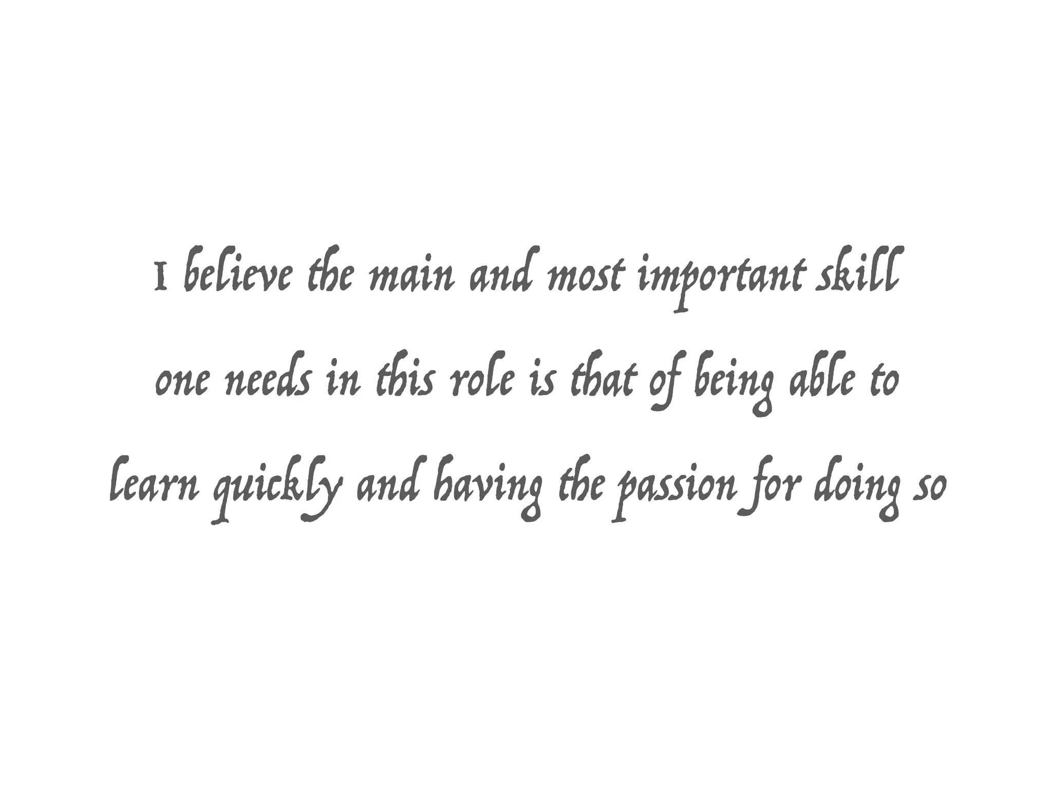 I believe the main and most important skill
one needs in this role is that of being able to
learn quickly and having the passion for doing so
 