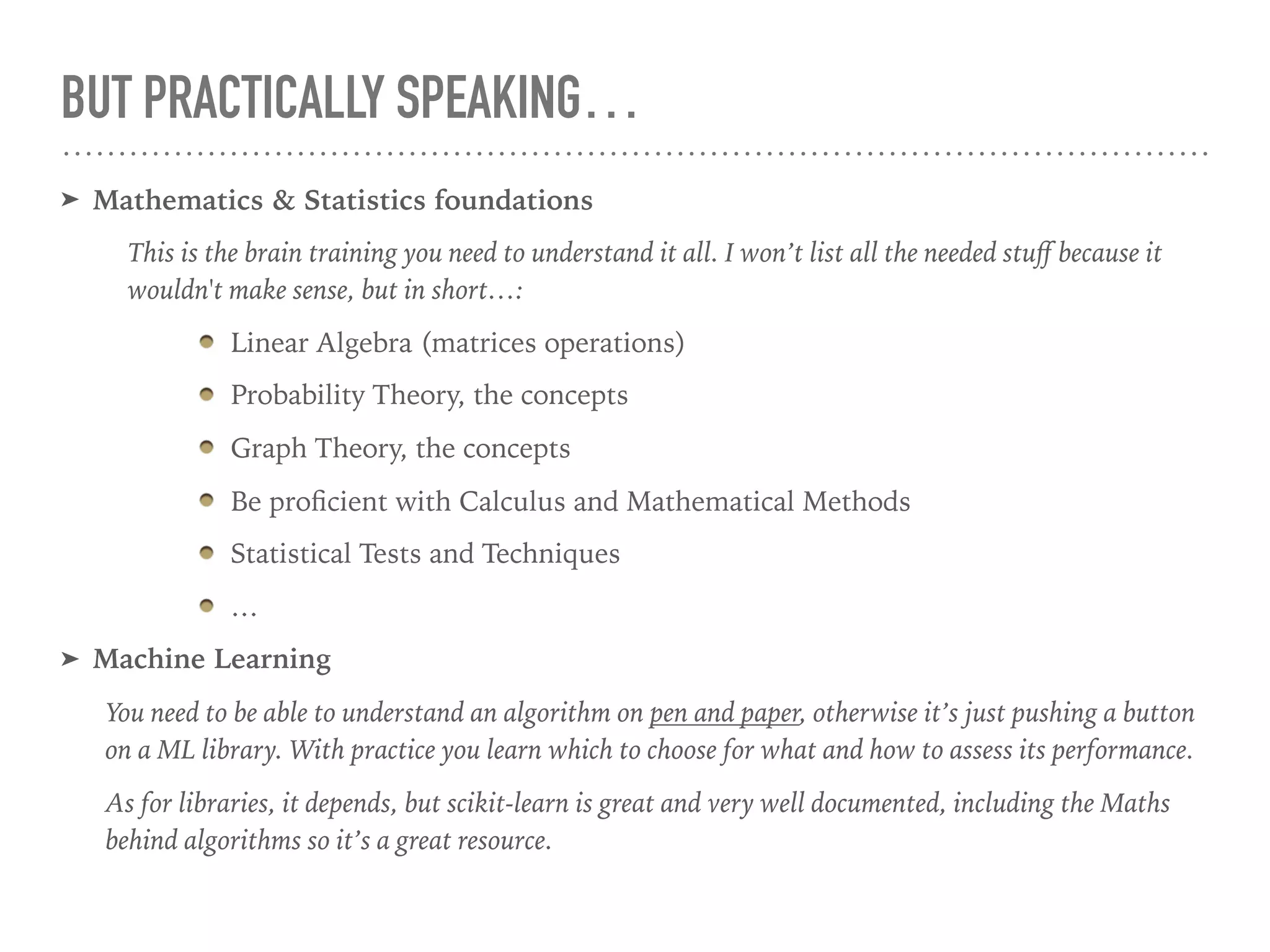 BUT PRACTICALLY SPEAKING…
➤ Mathematics & Statistics foundations
This is the brain training you need to understand it all. I won’t list all the needed stuﬀ because it
wouldn't make sense, but in short…:
Linear Algebra (matrices operations)
Probability Theory, the concepts
Graph Theory, the concepts
Be proﬁcient with Calculus and Mathematical Methods
Statistical Tests and Techniques
…
➤ Machine Learning
You need to be able to understand an algorithm on pen and paper, otherwise it’s just pushing a button
on a ML library. With practice you learn which to choose for what and how to assess its performance.
As for libraries, it depends, but scikit-learn is great and very well documented, including the Maths
behind algorithms so it’s a great resource.
 