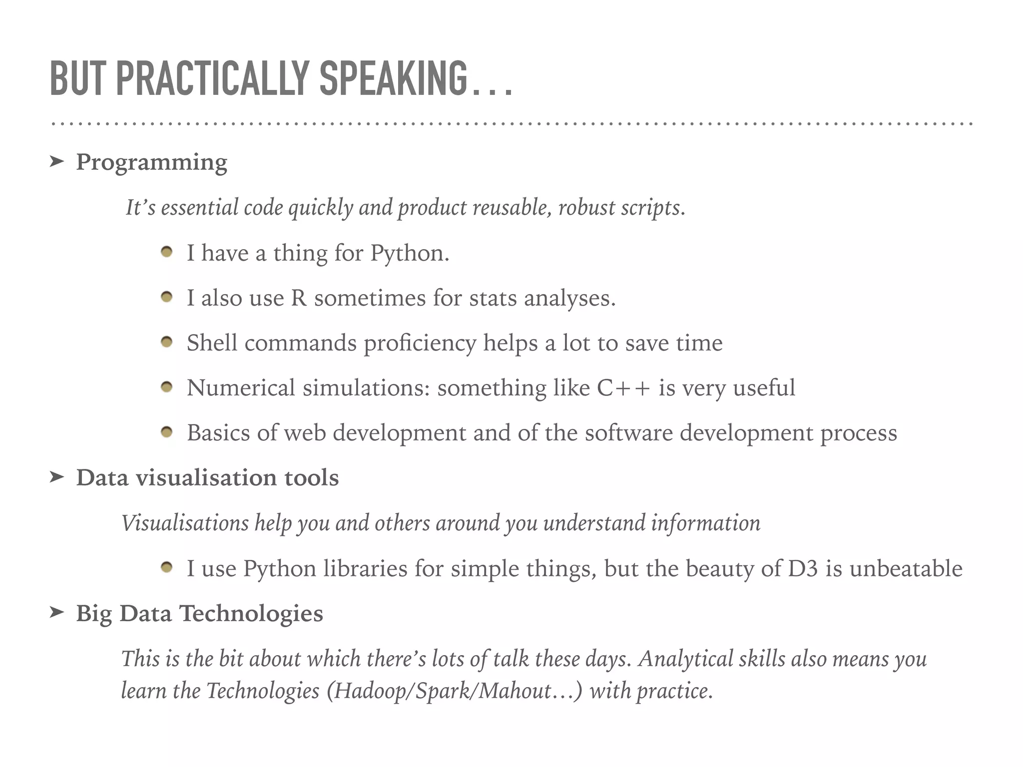 BUT PRACTICALLY SPEAKING…
➤ Programming
It’s essential code quickly and product reusable, robust scripts.
I have a thing for Python.
I also use R sometimes for stats analyses.
Shell commands proﬁciency helps a lot to save time
Numerical simulations: something like C++ is very useful
Basics of web development and of the software development process
➤ Data visualisation tools
Visualisations help you and others around you understand information
I use Python libraries for simple things, but the beauty of D3 is unbeatable
➤ Big Data Technologies
This is the bit about which there’s lots of talk these days. Analytical skills also means you
learn the Technologies (Hadoop/Spark/Mahout…) with practice.
 