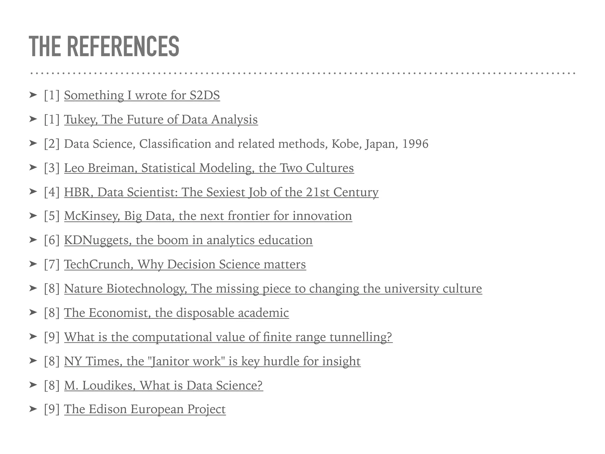 THE REFERENCES
➤ [1] Something I wrote for S2DS
➤ [1] Tukey, The Future of Data Analysis
➤ [2] Data Science, Classiﬁcation and related methods, Kobe, Japan, 1996
➤ [3] Leo Breiman, Statistical Modeling, the Two Cultures
➤ [4] HBR, Data Scientist: The Sexiest Job of the 21st Century
➤ [5] McKinsey, Big Data, the next frontier for innovation
➤ [6] KDNuggets, the boom in analytics education
➤ [7] TechCrunch, Why Decision Science matters
➤ [8] Nature Biotechnology, The missing piece to changing the university culture
➤ [8] The Economist, the disposable academic
➤ [9] What is the computational value of ﬁnite range tunnelling?
➤ [8] NY Times, the "Janitor work" is key hurdle for insight
➤ [8] M. Loudikes, What is Data Science?
➤ [9] The Edison European Project
 