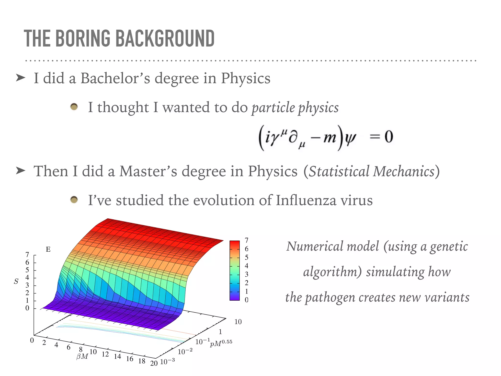 THE BORING BACKGROUND
➤ I did a Bachelor’s degree in Physics
I thought I wanted to do particle physics
➤ Then I did a Master’s degree in Physics (Statistical Mechanics)
I’ve studied the evolution of Inﬂuenza virus
0 2 4 6 8 10 12 14 16 18 20 10−3
10−2
10−1
1
10
0
1
2
3
4
5
6
7
S
E
0 2 4 6 8 10 12 14 16 18 20 10−3
10−2
10−1
1
10
0
1
2
3
4
5
6
7
S
E
βM
pM0.55
S
0
1
2
3
4
5
6
7
βM
pM0.55
S
0
1
2
3
4
5
6
7
Numerical model (using a genetic
algorithm) simulating how
the pathogen creates new variants
 