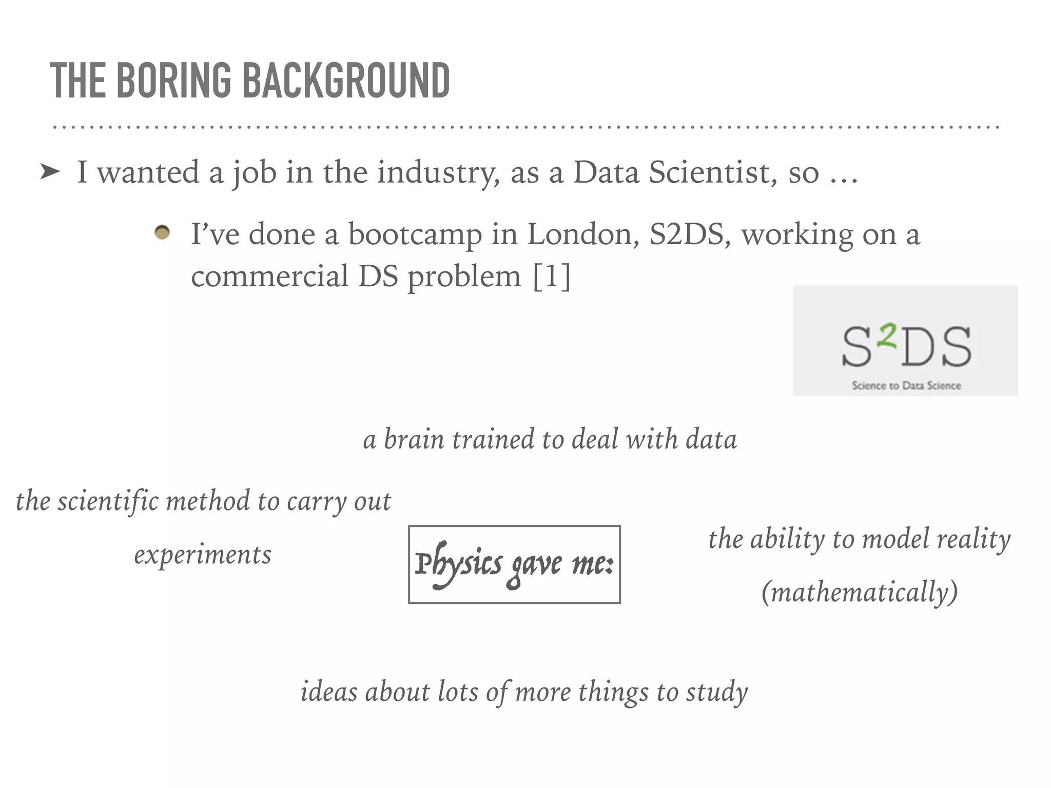 THE BORING BACKGROUND
➤ I wanted a job in the industry, as a Data Scientist, so …
I’ve done a bootcamp in London, S2DS, working on a
commercial DS problem [1]
Physics gave me:
the ability to model reality
(mathematically)
a brain trained to deal with data
ideas about lots of more things to study
the scientific method to carry out
experiments
 