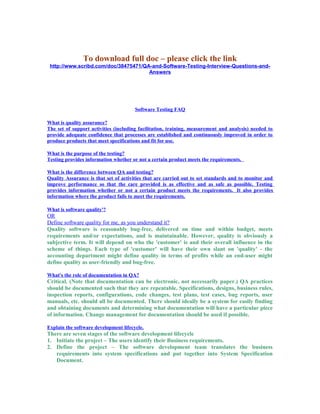 To download full doc – please click the link
http://www.scribd.com/doc/38475471/QA-and-Software-Testing-Interview-Questions-and-
Answers
Software Testing FAQ
What is quality assurance?
The set of support activities (including facilitation, training, measurement and analysis) needed to
provide adequate confidence that processes are established and continuously improved in order to
produce products that meet specifications and fit for use.
What is the purpose of the testing?
Testing provides information whether or not a certain product meets the requirements.
What is the difference between QA and testing?
Quality Assurance is that set of activities that are carried out to set standards and to monitor and
improve performance so that the care provided is as effective and as safe as possible. Testing
provides information whether or not a certain product meets the requirements. It also provides
information where the product fails to meet the requirements.
What is software quality'?
OR
Define software quality for me, as you understand it?
Quality software is reasonably bug-free, delivered on time and within budget, meets
requirements and/or expectations, and is maintainable. However, quality is obviously a
subjective term. It will depend on who the 'customer' is and their overall influence in the
scheme of things. Each type of 'customer' will have their own slant on 'quality' - the
accounting department might define quality in terms of profits while an end-user might
define quality as user-friendly and bug-free.
What's the role of documentation in QA?
Critical. (Note that documentation can be electronic, not necessarily paper.) QA practices
should be documented such that they are repeatable. Specifications, designs, business rules,
inspection reports, configurations, code changes, test plans, test cases, bug reports, user
manuals, etc. should all be documented. There should ideally be a system for easily finding
and obtaining documents and determining what documentation will have a particular piece
of information. Change management for documentation should be used if possible.
Explain the software development lifecycle.
There are seven stages of the software development lifecycle
1. Initiate the project – The users identify their Business requirements.
2. Define the project – The software development team translates the business
requirements into system specifications and put together into System Specification
Document.
 