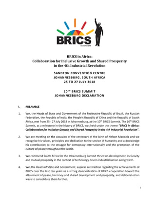 1
BRICS in Africa:
Collaboration for Inclusive Growth and Shared Prosperity
in the 4th Industrial Revolution
SANDTON CONVENTION CENTRE
JOHANNESBURG, SOUTH AFRICA
25 TO 27 JULY 2018
10TH
BRICS SUMMIT
JOHANNESBURG DECLARATION
I. PREAMBLE
1. We, the Heads of State and Government of the Federative Republic of Brazil, the Russian
Federation, the Republic of India, the People's Republic of China and the Republic of South
Africa, met from 25 - 27 July 2018 in Johannesburg, at the 10th BRICS Summit. The 10th BRICS
Summit, as a milestone in the history of BRICS, was held under the theme “BRICS in Africa:
Collaboration for Inclusive Growth and Shared Prosperity in the 4th Industrial Revolution”.
2. We are meeting on the occasion of the centenary of the birth of Nelson Mandela and we
recognise his values, principles and dedication to the service of humanity and acknowledge
his contribution to the struggle for democracy internationally and the promotion of the
culture of peace throughout the world.
3. We commend South Africa for the Johannesburg Summit thrust on development, inclusivity
and mutual prosperity in the context of technology driven industrialisation and growth.
4. We, the Heads of State and Government, express satisfaction regarding the achievements of
BRICS over the last ten years as a strong demonstration of BRICS cooperation toward the
attainment of peace, harmony and shared development and prosperity, and deliberated on
ways to consolidate them further.
 