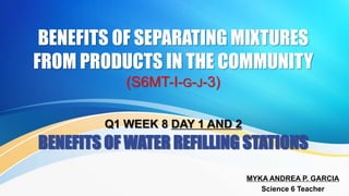 BENEFITS OF SEPARATING MIXTURES
FROM PRODUCTS IN THE COMMUNITY
(S6MT-I-G-J-3)
Q1 WEEK 8 DAY 1 AND 2
BENEFITS OF WATER REFILLING STATIONS
MYKA ANDREA P. GARCIA
Science 6 Teacher
 