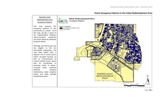 Hapeville Strategic Redevelopment Plan – November 2010
Page 33 |
Home Occupancy Patterns in the Urban Redevelopment Area
Hapeville Urban
Redevelopment Area
Occupancy Patterns
This map analyzes the
occupancy patterns of the
community as a whole. From
this map, we get a sense of
the fragmentation between
owner-occupied properties
and those owned by absentee
property owners.
Although commercial uses are
not eligible to file for
Homestead Exemptions, the
map does reflect both a
dynamic mix of rental versus
owner occupied housing, as
well as concentrations of
investor-owned houses which
may be contributing to
excessive rental to owner-
occupied ratios, potential
deferred property
maintenance, lower property
values, and lower average
household incomes.
 