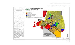 Hapeville Strategic Redevelopment Plan – November 2010
Page 42 |
Future Land Use in the Urban Redevelopment Area
Hapeville Urban
Redevelopment Area Future
Land Use Analysis
This map reflects the Future
Land Use Map adopted by the
City as the benchmark for the
Urban Redevelopment Plan’s
planning goals.
The majority of future uses
proposed include a pedestrian
oriented mix of commercial,
retail, and residential uses
radiating from activity centers
of varying scales and densities.
The character of each subarea
will appropriately transition
into the scale of the
surrounding community.
Neighborhood scale
commercial will be pursued
along Dogwood Drive and
North Central Avenue, while
higher density commercial
uses along Virginia and Sylvan
Road will redevelop those
subareas. Asbury Aerotropolis
will develop into a regional
activity center.
 
