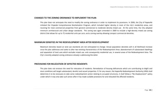 Hapeville Strategic Redevelopment Plan – November 2010
Page 43 |
CHANGES TO THE ZONING ORDINANCE TO IMPLEMENT THE PLAN
This plan does not anticipate the need to modify the zoning ordinance in order to implement its provisions. In 2006, the City of Hapeville
initiated the Citywide Comprehensive Revitalization Program, which included higher density in most of the city’s residential areas, and
rezoning for most commercial properties from general commercial to moderate density mixed use. At the same time, the City adopted
minimum architectural and urban design standards. The zoning was again amended in 2009 to include a high-density mixed use zoning
district that allows for up to 75 residential units per acre, and a zoning overlay allowing compact commercial densities.
MAXIMUM DENSITIES IN THE REDEVELOPMENT AREA AFTER REDEVELOPMENT
Maximum densities based on land use standards are not anticipated to change. Actual population densities will in all likelihood increase
since the plan addresses and seeks to alter two existing characteristics of the Redevelopment Area: abandonment of substandard dwellings
and separation of land uses which excludes mixed use, and consequently residential use, in several areas of the Redevelopment Area. The
City’s recently-adopted zoning ordinance already is addressing the latter.
PROVISIONS FOR RELOCATION OF AFFECTED RESIDENTS
This plan does not envision the need for relocation of residents. Remediation of housing deficiencies which are contributing to blight and
slum conditions will target substandard, derelict and vacant properties. If, for any reason, the Hapeville Redevelopment Authority (HRA) shall
determine it to be necessary to take some redevelopment action relating to occupied structures, it shall follow a “No Displacement” policy
under which it may only take such action after it has made suitable provisions for and relocated the affected residents.
 