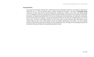 Hapeville Strategic Redevelopment Plan – November 2010
Page 47 |
Aerotropolis Atlanta
The closing of the Ford Motors Assembly Plant in 2006 marked the end of Hapeville’s industrial era, but provided an opportunity to
redefine the city as a small but significant player in Atlanta’s development submarkets. The vision for Aerotropolis Atlanta
incorporates 6.5 million square feet of commercial development, including hotels, conference center, office, retail, data/technology
mart, and a 4,000space commercial parking facility covered by the largest collection of solar panels in the southeastern United States.
Aerotropolis is the largest redevelopment effort in the city since the expansion of the Atlanta Airport, and is expected to help stabilize
the local economic base once completed. The plant was demolished in 2009, but has lacked any noticeable activity on the site for
almost a year. The future of Aerotropolis Atlanta is far from a done deal as economic pressures, tight credit markets, reticent
corporate expansion plans, and an overall stagnant economy have delayed implementation of the project. The City of Hapeville
continues to hope that the project will move forward at a more expedited pace, but is still cognizant of the challenges facing the local
and national economies with respect the projected implementation timeline.
 