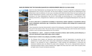 Hapeville Strategic Redevelopment Plan – November 2010
Page 5 |
BASIS ON FINDING THAT THE PLAN AREA QUALIFIES AS A REDEVELOPMENT AREA [O.C.G.A 36-61-2(18)]
Under the Urban Redevelopment Law (Georgia Code Title 36, Chapter 61), the City of Hapeville is authorized to create a
Redevelopment Area. Pursuant to that power, the City Council adopted a resolution finding that the Redevelopment Area
defined herein meets the definition of a slum area in accordance with OCGA 36-61-2(18). Herein the Council authorizes the
Hapeville Redevelopment Authority, acting with the support of appropriate City departments, as Redevelopment Agent.
According to the Urban Redevelopment Law (O.C.G.A. 36-61-2(18)), by demonstrating one or any combination of the
following characteristics, a designated area is defined as a slum and eligible to be designated Redevelopment Area under the
law.
An area in which there is a predominance of buildings or improvements, whether residential or nonresidential, which by
reason of dilapidation, deterioration, age, or obsolescence, existence of conditions which endanger life or property by fire
and other causes;
These characteristics have been demonstrated in several of the existing plans, including the City of Hapeville Comprehensive
Plan and the Town Center LCI Plan. They are also shown on several of the following maps, which illustrate extent of poverty
conditions, vacant and deteriorating properties and crime statistics.
Any combination of … factors … conducive to ill health, transmission of disease, infant mortality, juvenile delinquency, or
crime and is detrimental to public health, safety, morals or welfare.
Faulty lot layout in relation to size, adequacy, accessibility or usefulness
The following Parcel Analysis and Ownership maps demonstrate both the fragmentation of ownership and the
predominance of smaller parcels which make private redevelopment prohibitively complicated and costly. While this
situation is not necessarily an issue in neighborhoods, it makes assembly and redevelopment in commercial and
transitional residential areas very difficult for private sector developers. That we see a disproportionate absence of
homestead exemption filings in several residential areas suggests that those areas have a lower owner-occupancy levels
and higher levels of investor and absentee ownership.
 