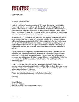1
661 Boylston Street | Boston MA 02116
617.859.7322 | redtreeprod.com
February 6, 2014
To Whom It May Concern:
I submit this letter of recommendation for Christina Kleindienst I have had the
pleasure of knowing and working with Christina for more than 15 years. As a
former EVP Director of Creative Service at Arnold Worldwide, Christina worked
directly with me helping to organize a 200+ creative department. I am a fellow
alumni of Emerson College with Christina, which has allowed me to work closely
with her in diverse professional environments.
As a Manager for Creative Service, Christina was not only extremely efficient (a
requirement of the job, for sure), but her vision extends beyond basic problem
solving and task completion skills. She is that rare person who can see the long
view in even the smallest detail and coalesce all elements to not only enhance
each project experience, but also grow the company’s mission. Her ability to
think in ways both big and small are what made her an invaluable presence at
Arnold.
Equally important is her generous and humanitarian nature. Christina uses her
sensitivity and interpersonal skills to respect and consider each individual she
encounters including the ability to listen and communicate with every level of
employee and collaborator. She truly sees and hears the individual in front of her
and knows how to offer suggestions to build teams that work together for a
common purpose.
Finally, Christina is one person I have worked with that truly knows how to
connect people to ideas in ways that are fruitful and benevolent. She inspires and
motivates people. She is open, honest and extremely helpful. I cannot imagine a
better candidate for your company.
Please do not hesitate to contact me for further information.
Sincerely.
Margie Sullivan
Executive Producer
Redtree Productions – www.redtreeprod.com
Redtree Productions
 