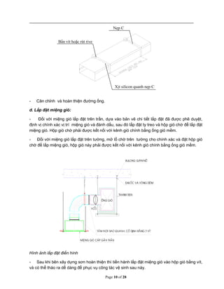 Page 10 of 28
- Cân chỉnh và hoàn thiện đường ống.
d. Lắp đặt miệng gió:
- Đối với miệng gió lắp đặt trên trần, dựa vào bản vẽ chi tiết lắp đặt đã được phê duyệt,
định vị chính xác vị trí miệng gió và đánh dấu, sau đó lắp đặt ty treo và hộp gió chờ để lắp đặt
miệng gió. Hộp gió chờ phải được kết nối với kênh gió chính bằng ống gió mềm.
- Đối với miệng gió lắp đặt trên tường, mở lổ chờ trên tường cho chính xác và đặt hộp gió
chờ để lắp miệng gió, hộp gió này phải được kết nối với kênh gió chính bằng ống gió mềm.
Hình ảnh lắp đặt điển hình
- Sau khi bên xây dựng sơn hoàn thiện thì tiến hành lắp đặt miệng gió vào hộp gió bằng vít,
và có thể tháo ra dể dàng để phục vụ công tác vệ sinh sau này.
Nẹp C
Bắn vít hoặc rút rive
Xịt silicon quanh nẹp C
 