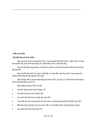 Page 12 of 28
a. Mô tả chi tiết:
Lắp đặt ống và cách nhiệt:
- Dựa vào bản vẽ thi ông đã được bên A phê duyệt, tiến hành định vị, đánh dấu vị trí giá
treo tuyến ống. Sau đó khoan đóng nở và lắp đặt ty treo và giá treo ống.
- Sau khi lắp đặt xong giá treo, nhà thầu tự kiểm tra nội bộ nếu đạt thì triển khai công tác
lắp đặt ống.
- Vận chuyển ống uPVC và cách nhiệt đến vị trí lắp đặt, luồn ống uPVC vào trong cách
nhiệt và đưa ống lên lắp đặt vào cùm treo.
- Kết nối ống uPVC và phụ kiện bằng keo dán uPVC, tại các vị trí mối nối tạm thời không
cách nhiệt để kiểm tra thử kín.
- Biện pháp nối ống uPVC chi tiết:
 Vát đầu ống không nong một góc 15º
 Đo đoạn ống cần nối và đánh dấu
 Lau sạch bụi đầu ống và khớp nối, phụ kiện
 Thoa đều keo bên trong khớp nối, phụ kiện và mặt ngoài của đầu ống đến vạch dấu
 Đẩy đầu ống vào khớp nối, phụ kiện, đến vị trí đã đánh dấu và giữ khoảng 15 giây
 Lau sạch keo thừa trên khớp nối
 
