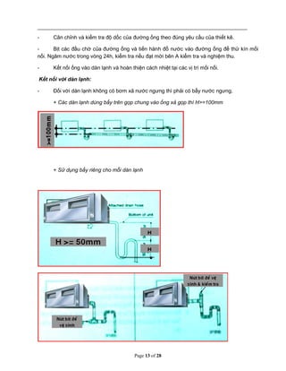 Page 13 of 28
- Cân chỉnh và kiểm tra độ dốc của đường ống theo đúng yêu cầu của thiết kê.
- Bịt các đầu chờ của đường ống và tiến hành đổ nước vào đường ống để thử kín mối
nối. Ngâm nước trong vòng 24h, kiểm tra nếu đạt mời bên A kiểm tra và nghiệm thu.
- Kết nối ống vào dàn lạnh và hoàn thiện cách nhiệt tại các vị trí mối nối.
Kết nối với dàn lạnh:
- Đối với dàn lạnh không có bơm xả nước ngưng thì phải có bẩy nước ngưng.
+ Các dàn lạnh dùng bẩy trên gọp chung vào ống xả gọp thì H>=100mm
+ Sử dụng bẩy riêng cho mỗi dàn lạnh
Tải bản FULL (28 trang): https://bit.ly/3uEexV6
Dự phòng: fb.com/TaiHo123doc.net
 