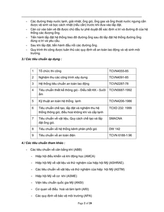 Page 2 of 28
- Các đường thép nước lạnh, giải nhiệt, ống gió, ống gas và ống thoát nước ngưng cần
được vệ sinh và bọc cách nhiệt (nếu cần) trước khi đưa vào lắp đặt.
- Căn cứ vào bản vẽ đã được chủ đầu tư phê duyệt để xác định vị trí và đường đi của hệ
thống các đượng ống.
- Tiến hành lắp đặt hệ thống treo đỡ đường ống sau đó lắp đặt hệ thống đường ống
đúng vị trí và yêu cầu.
- Sau khi lắp đặt, tiến hành đấu nối các đường ống.
- Quy trình thi công được tuân thủ các quy định về an toàn lao động và vệ sinh môi
trường.
3./ Các tiêu chuẩn áp dụng :
1 Tổ chức thi công TCVN4055-85
2 Nghiệm thu các công trình xây dựng TCVN4091-85
3 Hệ thống tiêu chuẩn an toàn lao động TCVN2287-78
4 Tiêu chuẩn thiết kế thông gió - Điều tiết KK - Sưởi
ấm
TCVN5687-1992
5 Kỹ thuật an toàn hệ thống lạnh TCVN4206-1986
6 Tiêu chuẩn chế tạo, lắp đặt và nghiệm thu hệ
thống thông gió, điều hoà không khí và cấp lạnh
TCXD 232: 1999
7 Tiêu chuẩn về vật liệu, Quy cách chế tạo và lắp
đặt ống gió.
SMACNA
8 Tiêu chuẩn về hệ thống kênh phân phối gió DW 142
9 Tiêu chuẩn về an toàn điện TCVN 6188-1:96
4./ Các tiêu chuẩn tham khảo :
- Các tiêu chuẩn về cân bằng khí (ABB)
- Hiệp hội điều khiển và khí động học (AMCA)
- Hiệp hội Mỹ về vật liệu và thử nghiệm của hiệp hội Mỹ (ASHRAE).
- Các tiêu chuẩn về vật liệu và thử nghiệm của hiệp hội Mỹ (ASTM)
- Hiệp hội Mỹ về cơ khí (ASME)
- Viện tiêu chuẩn quốc gia Mỹ (ANSI)
- Cơ quan về điều hoà và làm lạnh (ARI)
- Các quy định về bảo vệ môi trường (APA)
 