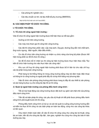 Page 3 of 28
- Các phòng thí nghiệm (UL)
- Các tiêu chuẩn cơ khí, tài liệu thiết kế phụ trương (9MWWA).
- Hiệp hội Mỹ về kỹ thuật nước sinh hoạt (ASSE)
B./ CÁC BIỆN PHÁP TỔ CHỨC THI CÔNG.
I./ TỔ CHỨC THI CÔNG.
1./ Tổ chức thi công ngoài hiện trường :
Việc tổ chức thi công ngoài hiện trường được thể hiện theo sơ đồ bao gồm:
- Xưởng cơ khí trên công trường.
- Các máy móc tham gia thi công trên công trường.
- Các đội thi công theo phần việc: Lắp máy lạnh, ống gió, đường ống dẩn môi chất lạnh,
ống nước ngưng, điện nguồn, điện điều khiển...
- Cơ cấu tổ chức trên công trường và nhiệm vụ chức năng của từng bộ phận (Được thể
hiện trong phần sơ đồ tổ chức thi công.)
- Sơ đồ tổ chức bố trí nhân lực thi công tại hiện trường được thực hiện theo mẫu "Dự
kiến tổ chức hiện trường cho việc thực hiện các công việc".
- Khu vực chỉ huy thi công ngoài hiện trường phải được bố trí tiện lợi cho việc chỉ huy
các bộ phận trong toàn công trường.
- Phải trang bị hệ thống thông tin trong công trường bằng máy bộ đàm hoặc điện thoại
và thông tin từ công trường ra ngoài phải đầy đủ và kịp thời bằng mọi phương tiện.
- Việc tổ chức văn phòng công trường phải được trang bị đầy đủ các thiết bị văn phòng
và các trang bị phục vụ cho công tác lập hồ sơ thi công.
2./ Quản lý ngoài hiện trường của phòng điều hành công trình :
- Tất cả mọi hoạt động của công trường được đặt dưới sự giám sát chặt chẽ của phòng
điều hành công trình.
- Tiến độ và biện pháp thi công, các yêu cầu kỹ thuật chi tiết phải được phòng điều hành
công trình phê duyệt trước khi thi công.
- Phòng điều hành công trình cử kỹ sư và cán bộ quản lý xuống công trường hướng dẫn
và kiểm tra thực tế thi công và các biện pháp an toàn lao động, cũng như các công tác khác
có liên quan.
- Chịu trách nhiệm toàn diện về việc tổ chức thi công cũng như công tác kỹ thuật, công
tác an toàn, tiến độ cho công tác lắp đặt , bàn giao, nghiệm thu cũng như công tác bảo trì bảo
dưỡng sau này.
 