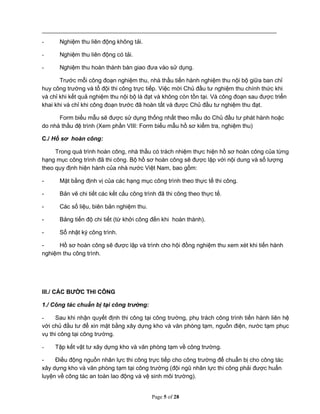 Page 5 of 28
- Nghiệm thu liên động không tải.
- Nghiệm thu liên động có tải.
- Nghiệm thu hoàn thành bàn giao đưa vào sử dụng.
Trước mỗi công đoạn nghiệm thu, nhà thầu tiến hành nghiệm thu nội bộ giữa ban chỉ
huy công trường và tổ đội thi công trực tiếp. Việc mời Chủ đầu tư nghiệm thu chính thức khi
và chỉ khi kết quả nghiệm thu nội bộ là đạt và không còn tồn tại. Và công đoạn sau được triển
khai khi và chỉ khi công đoạn trước đã hoàn tất và được Chủ đầu tư nghiệm thu đạt.
Form biểu mẫu sẽ được sử dụng thống nhất theo mẫu do Chủ đầu tư phát hành hoặc
do nhà thầu đệ trình (Xem phần VIII: Form biểu mẫu hồ sơ kiểm tra, nghiệm thu)
C./ Hồ sơ hoàn công:
Trong quá trình hoàn công, nhà thầu có trách nhiệm thực hiện hồ sơ hoàn công của từng
hạng mục công trình đã thi công. Bộ hồ sơ hoàn công sẽ được lập với nội dung và số lượng
theo quy định hiện hành của nhà nước Việt Nam, bao gồm:
- Mặt bằng định vị của các hạng mục công trình theo thực tế thi công.
- Bản vẽ chi tiết các kết cấu công trình đã thi công theo thực tế.
- Các số liệu, biên bản nghiệm thu.
- Bảng tiến độ chi tiết (từ khởi công đến khi hoàn thành).
- Sổ nhật ký công trình.
- Hồ sơ hoàn công sẽ được lập và trình cho hội đồng nghiệm thu xem xét khi tiến hành
nghiệm thu công trình.
III./ CÁC BƯỚC THI CÔNG
1./ Công tác chuẩn bị tại công trường:
- Sau khi nhận quyết định thi công tại công trường, phụ trách công trình tiến hành liên hệ
với chủ đầu tư để xin mặt bằng xây dựng kho và văn phòng tạm, nguồn điện, nước tạm phục
vụ thi công tại công trường.
- Tập kết vật tư xây dựng kho và văn phòng tạm về công trường.
- Điều động nguồn nhân lực thi công trực tiếp cho công trường để chuẩn bị cho công tác
xây dựng kho và văn phòng tạm tại công trường (đội ngũ nhân lực thi công phải được huấn
luyện về công tác an toàn lao động và vệ sinh môi trường).
 
