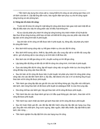Page 6 of 28
- Tiến hành xây dựng kho chứa vật tư, trang thiết bị thi công và văn phòng tạm theo vị trí
chỉ định của bên A. Lắp đặt ống dẩn nước, kéo nguồn điện tạm phục vụ cho thi công ngoài
công trường và văn phòng tạm.
2./ Công tác tổ chức thi công:
- Trước khi tổ chức thi công thì mặt bằng thi công phải được bàn giao một cách triệt để và
đầy đủ điều kiện cho việc thi công phần việc về điều hoà không khí.
- Kỹ sư của bộ phận phụ trách thi công tại công trường chịu trách nhiệm về kỹ thuật đo
đạc thực tế tại công trường, phối hợp với bản vẽ thiết kế thi công của các phần việc khác để
lập bản vẽ thi công trình bên A phê duyệt.
- Sau khi bản vẽ thi công chi tiết được bên A phê duyệt, ký, đóng dấu, bộ phận phụ trách
thi công tiến hành:
 Bóc tách khối lượng công việc cụ thể giao nhiệm vụ cho các đội thi công.
 Bóc tách khối lượng vật tư, thiết bị, lập phiếu yêu cầu cung cấp vật tư và tiến độ cung cấp
vật tư gửi về phòng vật tư của công ty và trình bên A để theo dõi.
 Bóc tách các chi tiết gia công cơ khí, chuyển xưởng cơ khí để gia công.
 Lập bảng tiến độ tổng và tiến độ chi tiết thi công cho công trình, trình bên A phê duyệt.
 Dựa vào bảng tiến độ thi công, lập kế hoạch công việc và nguồn nhân lực cho từng đội thi
công để đáp ứng công việc theo tiến độ.
 Sau khi bản vẽ thi công đã được bên A phê duyệt, bộ phận phụ trách thi công phân công
công việc cho các đội tiến hành định vị, lấy dấu, đặt sleeve cho các vị trí có đường ống đi qua
theo bản vẽ thi công đã được phê duyệt.
 Tiến hành gia công lắp đặt các giá đỡ cho các hệ thống thông gió, ống dẩn môi chất lạnh,
dàn lạnh, dàn nóng theo bản vẽ đã được phê duyệt và catalogue thiết bị của nhà cung cấp.
 Gia công chế tạo các kênh gió, hộp gió theo bản vẽ thi công đã được phê duyệt...
 Tiến hành tiêu âm các đoạn kênh gió tại vị trí đầu quạt thông gió, dàn lạnh,..theo bản vẽ thi
công đã được phê duyệt.
 Tiến hành bọc cách nhiệt các kênh gió lạnh theo bản vẽ thi công đã được phê duyệt.
 Sau khi hoàn thiện giá đỡ, các đội lắp đặt tiến hành công tác lắp đặt các hạng mục ống
gió, ống dẩn môi chất lạnh, ống nước ngưng, điện nguồn, điện điều khiển, lắp đặt thiết bị dàn
lạnh, dàn nóng….
 Tiến hành nghiệm thu lắp đặt tĩnh cho các hạng mục thi công.
 