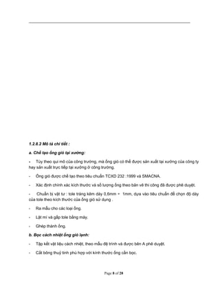Page 8 of 28
1.2.8.2 Mô tả chi tiết :
a. Chế tạo ống gió tại xưởng:
- Tùy theo qui mô của công trường, mà ống gió có thể được sản xuất tại xưởng của công ty
hay sản xuất trực tiếp tại xưởng ở công trường.
- Ống gió được chế tạo theo tiêu chuẩn TCXD 232 :1999 và SMACNA.
- Xác định chính xác kích thước và số lượng ống theo bản vẽ thi công đã được phê duyệt.
- Chuẩn bị vật tư : tole tráng kẽm dày 0,6mm ÷ 1mm, dựa vào tiêu chuẩn để chọn độ dày
của tole theo kích thước của ống gió sử dụng .
- Ra mẫu cho các loại ống.
- Lật mí và gấp tole bằng máy.
- Ghép thành ống.
b. Bọc cách nhiệt ống gió lạnh:
- Tập kết vật liệu cách nhiệt, theo mẫu đệ trình và được bên A phê duyệt.
- Cắt bông thuỷ tinh phù hợp với kính thước ống cần bọc.
 