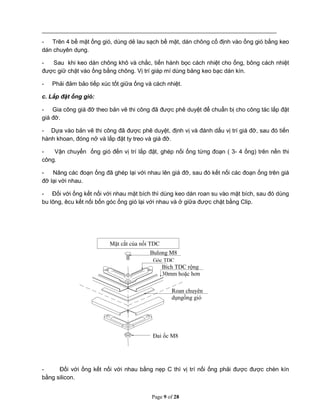Page 9 of 28
- Trên 4 bề mặt ống gió, dùng dẻ lau sạch bề mặt, dán chông cố định vào ống gió bằng keo
dán chuyên dụng.
- Sau khi keo dán chông khô và chắc, tiến hành bọc cách nhiệt cho ống, bông cách nhiệt
được giữ chặt vào ống bằng chông. Vị trí giáp mí dùng băng keo bạc dán kín.
- Phải đảm bảo tiếp xúc tốt giữa ống và cách nhiệt.
c. Lắp đặt ống gió:
- Gia công giá đỡ theo bản vẽ thi công đã được phê duyệt để chuẩn bị cho công tác lắp đặt
giá đỡ.
- Dựa vào bản vẽ thi công đã được phê duyệt, định vị và đánh dấu vị trí giá đỡ, sau đó tiến
hành khoan, đóng nở và lắp đặt ty treo và giá đỡ.
- Vận chuyển ống gió đến vị trí lắp đặt, ghép nối ống từng đoạn ( 3- 4 ống) trên nền thi
công.
- Nâng các đoạn ống đã ghép lại với nhau lên giá đỡ, sau đó kết nối các đoạn ống trên giá
đỡ lại với nhau.
- Đối với ống kết nối với nhau mặt bích thì dùng keo dán roan su vào mặt bích, sau đó dùng
bu lông, êcu kết nối bốn góc ống gió lại với nhau và ở giữa được chặt bằng Clip.
- Đối với ống kết nối với nhau bằng nẹp C thì vị trí nối ống phải được được chèn kín
bằng silicon.
Bulong M8
Góc TDC
Bích TDC rộng
30mm hoặc hơn
Roan chuyên
dụngống gió
Đai ốc M8
Mặt cắt của nối TDC
 