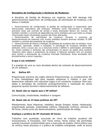 Disciplina de Configuração e Gerência de Mudança:

A disciplina de Gestão de Mudança em negócios com RUP abrange três
gerenciamentos específicos: de configuração, de solicitações de mudança, e de
status e medição.

•   Gerenciamento de configuração: A gestão de configuração é responsável pela
estruturação sistemática dos produtos. Artefatos como documentos e modelos,
precisam estar sob controle de versão e essas alterações devem ser visíveis. Ele
também mantém o controle de dependências entre artefatos para que todos os artigos
relacionados sejam atualizados quando são feitas alterações
• Gerenciamento       de solicitações de mudança: Durante o processo de
desenvolvimento de sistemas com muitos artefatos existem diversas versões. O CRM
mantém o controle das propostas de mudança
• Gerenciamento de status e medição: Os pedidos de mudança têm os estados: novo,
conectado, aprovado, cedido e completo. A solicitação de mudança também tem
atributos como a causa raiz, ou a natureza (como o defeito e valorização), prioridade,
etc. Esses estados e atributos são armazenados no banco de dados para produzir
relatórios úteis sobre o andamento do projeto. A Rational também tem um produto
para manter a solicitações de mudança chamado ClearQuest. Estas atividades têm
procedimentos a serem seguidos.

O que é um artefato?

É o produto de uma ou mais atividade dentro do contexto do desenvolvimento
de um software.

14.    Defina XP:

Programação extrema (do inglês eXtreme Programming), ou simplesmente XP,
é uma metodologia ágil para equipes pequenas e médias e que irão
desenvolver software com requisitos vagos e em constante mudança. Para isso,
adota a estratégia de constante acompanhamento e realização de vários
pequenos ajustes durante o desenvolvimento de software.

15. Quais são as regras que o XP utiliza?

Comunicação, simplicidade, feedback e coragem.

16. Quais são as 12 boas práticas do XP?

Planejamento, fases Pequenas, metáfora, design Simples, testes, refatoração,
programação pareada, propriedade coletiva, integração contínua, semana de
40 horas, cliente junto aos desenvolvedores, padronização do código.

Explique a prática do XP chamada 40 horas:

Trabalhar com qualidade, buscando ter ritmo de trabalho saudável (40
horas/semana, 8 horas/dia), sem horas extras. Horas extras são permitidas
quando trouxerem produtividade para a execução do projeto. Outra prática que
se verifica neste processo é a prática de trabalho energizado, onde se busca
 