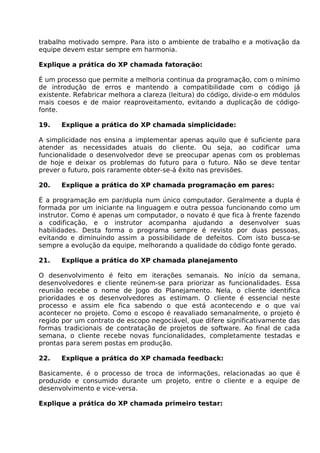 trabalho motivado sempre. Para isto o ambiente de trabalho e a motivação da
equipe devem estar sempre em harmonia.

Explique a prática do XP chamada fatoração:

É um processo que permite a melhoria continua da programação, com o mínimo
de introdução de erros e mantendo a compatibilidade com o código já
existente. Refabricar melhora a clareza (leitura) do código, divide-o em módulos
mais coesos e de maior reaproveitamento, evitando a duplicação de código-
fonte.

19.   Explique a prática do XP chamada simplicidade:

A simplicidade nos ensina a implementar apenas aquilo que é suficiente para
atender as necessidades atuais do cliente. Ou seja, ao codificar uma
funcionalidade o desenvolvedor deve se preocupar apenas com os problemas
de hoje e deixar os problemas do futuro para o futuro. Não se deve tentar
prever o futuro, pois raramente obter-se-á êxito nas previsões.

20.   Explique a prática do XP chamada programação em pares:

É a programação em par/dupla num único computador. Geralmente a dupla é
formada por um iniciante na linguagem e outra pessoa funcionando como um
instrutor. Como é apenas um computador, o novato é que fica à frente fazendo
a codificação, e o instrutor acompanha ajudando a desenvolver suas
habilidades. Desta forma o programa sempre é revisto por duas pessoas,
evitando e diminuindo assim a possibilidade de defeitos. Com isto busca-se
sempre a evolução da equipe, melhorando a qualidade do código fonte gerado.

21.   Explique a prática do XP chamada planejamento

O desenvolvimento é feito em iterações semanais. No início da semana,
desenvolvedores e cliente reúnem-se para priorizar as funcionalidades. Essa
reunião recebe o nome de Jogo do Planejamento. Nela, o cliente identifica
prioridades e os desenvolvedores as estimam. O cliente é essencial neste
processo e assim ele fica sabendo o que está acontecendo e o que vai
acontecer no projeto. Como o escopo é reavaliado semanalmente, o projeto é
regido por um contrato de escopo negociável, que difere significativamente das
formas tradicionais de contratação de projetos de software. Ao final de cada
semana, o cliente recebe novas funcionalidades, completamente testadas e
prontas para serem postas em produção.

22.   Explique a prática do XP chamada feedback:

Basicamente, é o processo de troca de informações, relacionadas ao que é
produzido e consumido durante um projeto, entre o cliente e a equipe de
desenvolvimento e vice-versa.

Explique a prática do XP chamada primeiro testar:
 