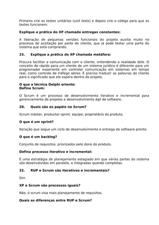 Primeiro crie os testes unitários (unit tests) e depois crie o código para que os
testes funcionem.

Explique a prática do XP chamada entregas constantes:

A liberação de pequenas versões funcionais do projeto auxilia muito no
processo de aceitação por parte do cliente, que já pode testar uma parte do
sistema que está comprando.

25.    Explique a prática do XP chamada metáfora:

Procura facilitar a comunicação com o cliente, entendendo a realidade dele. O
conceito de rápido para um cliente de um sistema jurídico é diferente para um
programador experiente em controlar comunicação em sistemas em tempo
real, como controle de tráfego aéreo. É preciso traduzir as palavras do cliente
para o significado que ele espera dentro do projeto.

O que a técnica Delphi orienta:
Defina Scrum:

O Scrum é um processo de desenvolvimento iterativo e incremental para
gerenciamento de projetos e desenvolvimento ágil de software.

28.    Quais são os papéis no Scrum?

Scrum máster, productor sprint, equipe, proprietário do produto.

O que é um sprint?

Iteração que segue um ciclo de desenvolvimento e entrega de software pronto.

O que é um backlog?

Conjunto de requisitos, priorizados pelo dono do produto.

Defina processo iterativo e incremental:

É uma estratégia de planejamento estagiado em que várias partes do sistema
são desenvolvidas em paralelo, e integradas quando completas.

32.    RUP e Scrum são iterativos e incrementais?

Sim

XP e Scrum são processos iguais?

Não, o scrum visa mais planejamento de requisitos.

Quais as diferenças entre RUP e Scrum?
 