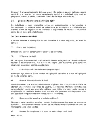 O scrum é uma metodologia ágil, no scrum não existem papeis definidos como
no RUP, o scrum por ser uma metodologia ágil é aconselhável para equipes
pequenas, e com projetos com curto prazo de entrega, entre outros.

35.    Quais os termos do manifesto ágil?

Os indivíduos e suas interações acima de procedimentos e ferramentas, o
funcionamento do software acima de documentação abrangente, a colaboração dos
clientes acima da negociação de contratos, a capacidade de resposta à mudanças
acima de um plano pré-estabelecido;

36 Qual o foco da análise?

A análise enfatiza a investigação de um problema e os seus requisitos, ao invés da
solução.

37.   Qual o foco do projeto?

Enfatiza uma solução conceitual que satisfaça os requisitos.

38.      XP faz uso da UML?

XP usa alguns diagramas UML (mais especificamente o diagrama de caso de uso) para
facilitar o desenvolvimento. Mas não é uma regra usar diagramas, pelo contrário,
diagramas são usados apenas quando úteis.

39.      RUP e Scrum são baseados em que paradigma?

Paradigma ágil, sendo o scrum melhor para projetos pequenos e o RUP para projetos
de médio e grande porte.

40.      O que é desenvolvimento Adhoc?

Desenvolvimento que não foi devidamente projetado em razão da necessidade de
atender uma demanda específica do usuário, são modelos informais utilizados pelo
desenvolvedor, como por exemplo, rabiscar uma idéia pra obter mais clareza e
simplificação da realidade. Porém esses modelos não possuem uma linguagem clara
que possa ser compartilhada com outras pessoas facilmente.

41.      O que consiste a análise orientada a objetos?

Têm como meta identificar o melhor conjunto de objetos para descrever um sistema de
software. O funcionamento deste sistema se dá através do relacionamento e troca de
mensagens entre estes objetos.

42.      Forneça 2 exemplos de processos da metodologia tradicional:

RUP, cascata.
 