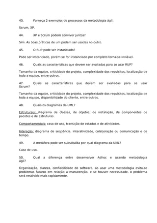 43.      Forneça 2 exemplos de processos da metodologia ágil:

Scrum, XP.

44.      XP e Scrum podem conviver juntos?

Sim. As boas práticas de um podem ser usadas no outro.

45.      O RUP pode ser instanciado?

Pode ser instanciado, porém se for instanciado por completo torna-se inviável.

46.      Quais as características que devem ser avaliadas para se usar RUP?

Tamanho da equipe, criticidade do projeto, complexidade dos requisitos, localização de
toda a equipe, entre outros.

47.      Quais   as     características   que   devem   ser     avaliadas   para   se   usar
Scrum?

Tamanho da equipe, criticidade do projeto, complexidade dos requisitos, localização de
toda a equipe, disponibilidade do cliente, entre outros.

48.      Quais os diagramas da UML?

Estruturais: diagrama de classes, de objetos, de instalação, de componentes de
pacotes e de estruturas.

Comportamentais: caso de uso, transição de estados e de atividades.

Interação: diagrama de seqüência, interatividade, colaboração ou comunicação e de
tempo.

49.      A metáfora pode ser substituída por qual diagrama da UML?

Caso de uso.

50.      Qual    a    diferença   entre   desenvolver   Adhoc     e   usando   metodologia
ágil?

Organização, clareza, confiabilidade do software, ao usar uma metodologia evita-se
problemas futuros em relação a manutenção, e se houver necessidade, o problema
será resolvido mais rapidamente.
 