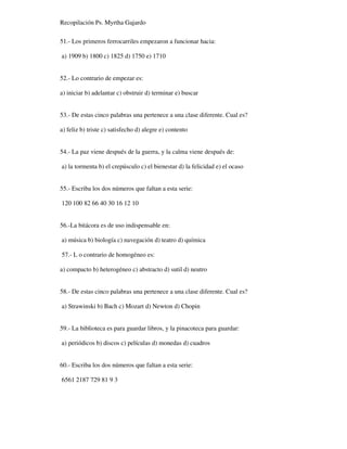 Recopilación Ps. Myrtha Gajardo
51.- Los primeros ferrocarriles empezaron a funcionar hacia:
a) 1909 b) 1800 c) 1825 d) 1750 e) 1710
52.- Lo contrario de empezar es:
a) iniciar b) adelantar c) obstruir d) terminar e) buscar
53.- De estas cinco palabras una pertenece a una clase diferente. Cual es?
a) feliz b) triste c) satisfecho d) alegre e) contento
54.- La paz viene después de la guerra, y la calma viene después de:
a) la tormenta b) el crepúsculo c) el bienestar d) la felicidad e) el ocaso
55.- Escriba los dos números que faltan a esta serie:
120 100 82 66 40 30 16 12 10
56.-La bitácora es de uso indispensable en:
a) música b) biología c) navegación d) teatro d) química
57.- L o contrario de homogéneo es:
a) compacto b) heterogéneo c) abstracto d) sutil d) neutro
58.- De estas cinco palabras una pertenece a una clase diferente. Cual es?
a) Strawinski b) Bach c) Mozart d) Newton d) Chopin
59.- La biblioteca es para guardar libros, y la pinacoteca para guardar:
a) periódicos b) discos c) películas d) monedas d) cuadros
60.- Escriba los dos números que faltan a esta serie:
6561 2187 729 81 9 3
 