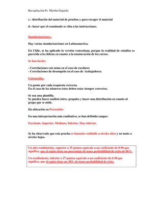 Recopilación Ps. Myrtha Gajardo
c.- distribución del material de pruebas y para recoger el material
d.- hacer que el examinado se ciña a las instrucciones.
Standarizaciones.-
Hay varias standarizaciones en Latinoamerica.
En Chile, se ha aplicado la versión venezolana, porque la realidad de estudios es
parecida a la chilena en cuanto a la enumeración de los cursos.
Se han hecho:
- Correlaciones con notas en el caso de escolares
- Correlaciones de desempeño en el caso de trabajadores.
Corrección.-
Un punto por cada respuesta correcta.
En el caso de los números éstos deben estar siempre correctos.
Se usa una plantilla.
Se pueden hacer análisis intra- grupales y hacer una distribución en cuanto al
grupo que se mide.
Da ubicación en Percentiles
En una interpretación más cualitativa, se han definido rangos:
Excelente, Superior, Mediano, Inferior, Muy inferior.
Se ha observado que esta prueba es bastante confiable a niveles altos y no tanto a
niveles bajos.
Un alto rendimiento, superior a 35 puntos equivale a un coeficiente de 0.96 que
significa, que el sujeto tiene un porcentaje de tener probabilidad de éxito de 96%.
Un rendimiento, inferior a 27 puntos equivale a un coeficiente de 0.38 que
significa, que el sujeto tiene un 38% de tener probabilidad de éxito.
 