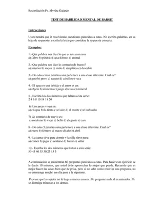 Recopilación Ps. Myrtha Gajardo
TEST DE HABILIDAD MENTAL DE BARSIT
Instrucciones
Usted tendrá que ir resolviendo cuestiones parecidas a estas. No escriba palabras, en su
hoja de respuestas escriba la letra que considere la respuesta correcta.
Ejemplos:
1.- Que palabra nos dice lo que es una manzana
a) Libro b) piedra c) casa d)fruto e) animal
2.- Que palabra nos dice lo contrario de bueno?
a) anterior b) mejor c) malo d) simpático e) deseable
3.- De estas cinco palabras una pertenece a una clase diferente. Cual es?
a) gato b) perro c) zapato d) caballo e) vaca
4.- El agua es una bebida y el arroz es un:
a) objeto b) alimento c) juego d) cosa e) mineral
5.- Escriba los dos números que faltan a esta serie:
2 4 6 8 10 14 18 20
6.-Los peces viven en:
a) el agua b) la tierra c) el aire d) el monte e) el subsuelo
7) Lo contrario de nuevo es:
a) moderno b) viejo c) bello d) elegante e) caro
8.- De estas 5 palabras una pertenece a una clase diferente. Cual es?
a) enero b) febrero c) marzo d) año e) abril
9.- La cama sirve para dormir y la silla sirve para:
a) comer b) jugar c) sentarse d) bailar e) saltar
10.- Escriba los dos números que faltan a esta serie:
50 45 40 35 30 25 15 5
A continuación se encuentran 60 preguntas parecidas a estas. Para hacer este ejercicio se
le darán 10 minutos, que usted debe aprovechar lo mejor que pueda. Recuerde que es
mejor hacer las cosas bien que de prisa, pero si no sabe como resolver una pregunta, no
se entretenga mucho en ella pase a la siguiente.
Procure que la rapidez no le haga cometer errores. No pregunte nada al examinador. Ni
se distraiga mirando a los demás.
 