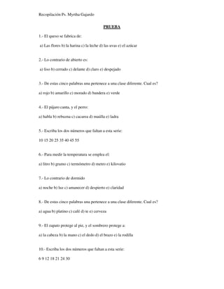 Recopilación Ps. Myrtha Gajardo
PRUEBA
1.- El queso se fabrica de:
a) Las flores b) la harina c) la leche d) las uvas e) el azúcar
2.- Lo contrario de abierto es:
a) liso b) cerrado c) delante d) claro e) despejado
3.- De estas cinco palabras una pertenece a una clase diferente. Cual es?
a) rojo b) amarillo c) morado d) bandera e) verde
4.- El pájaro canta, y el perro:
a) habla b) rebuzna c) cacarea d) maúlla e) ladra
5.- Escriba los dos números que faltan a esta serie:
10 15 20 25 35 40 45 55
6.- Para medir la temperatura se emplea el:
a) litro b) gramo c) termómetro d) metro e) kilovatio
7.- Lo contrario de dormido
a) noche b) luz c) amanecer d) despierto e) claridad
8.- De estas cinco palabras una pertenece a una clase diferente. Cual es?
a) agua b) platino c) café d) te e) cerveza
9.- El zapato protege al pie, y el sombrero protege a:
a) la cabeza b) la mano c) el dedo d) el brazo e) la rodilla
10.- Escriba los dos números que faltan a esta serie:
6 9 12 18 21 24 30
 