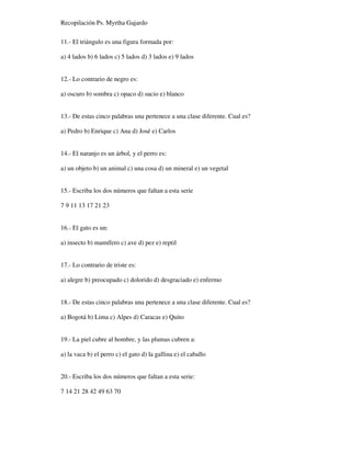 Recopilación Ps. Myrtha Gajardo
11.- El triángulo es una figura formada por:
a) 4 lados b) 6 lados c) 5 lados d) 3 lados e) 9 lados
12.- Lo contrario de negro es:
a) oscuro b) sombra c) opaco d) sucio e) blanco
13.- De estas cinco palabras una pertenece a una clase diferente. Cual es?
a) Pedro b) Enrique c) Ana d) José e) Carlos
14.- El naranjo es un árbol, y el perro es:
a) un objeto b) un animal c) una cosa d) un mineral e) un vegetal
15.- Escriba los dos números que faltan a esta serie
7 9 11 13 17 21 23
16.- El gato es un:
a) insecto b) mamífero c) ave d) pez e) reptil
17.- Lo contrario de triste es:
a) alegre b) preocupado c) dolorido d) desgraciado e) enfermo
18.- De estas cinco palabras una pertenece a una clase diferente. Cual es?
a) Bogotá b) Lima c) Alpes d) Caracas e) Quito
19.- La piel cubre al hombre, y las plumas cubren a:
a) la vaca b) el perro c) el gato d) la gallina e) el caballo
20.- Escriba los dos números que faltan a esta serie:
7 14 21 28 42 49 63 70
 