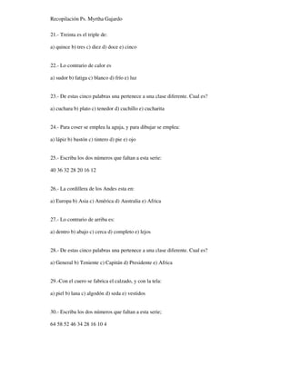 Recopilación Ps. Myrtha Gajardo
21.- Treinta es el triple de:
a) quince b) tres c) diez d) doce e) cinco
22.- Lo contrario de calor es
a) sudor b) fatiga c) blanco d) frío e) luz
23.- De estas cinco palabras una pertenece a una clase diferente. Cual es?
a) cuchara b) plato c) tenedor d) cuchillo e) cucharita
24.- Para coser se emplea la aguja, y para dibujar se emplea:
a) lápiz b) bastón c) tintero d) pie e) ojo
25.- Escriba los dos números que faltan a esta serie:
40 36 32 28 20 16 12
26.- La cordillera de los Andes esta en:
a) Europa b) Asia c) América d) Australia e) Africa
27.- Lo contrario de arriba es:
a) dentro b) abajo c) cerca d) completo e) lejos
28.- De estas cinco palabras una pertenece a una clase diferente. Cual es?
a) General b) Teniente c) Capitán d) Presidente e) Africa
29.-Con el cuero se fabrica el calzado, y con la tela:
a) piel b) lana c) algodón d) seda e) vestidos
30.- Escriba los dos números que faltan a esta serie;
64 58 52 46 34 28 16 10 4
 