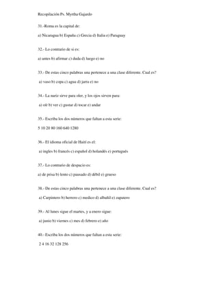 Recopilación Ps. Myrtha Gajardo
31.-Roma es la capital de:
a) Nicaragua b) España c) Grecia d) Italia e) Paraguay
32.- Lo contrario de si es:
a) antes b) afirmar c) duda d) luego e) no
33.- De estas cinco palabras una pertenece a una clase diferente. Cual es?
a) vaso b) copa c) agua d) jarra e) no
34.- La nariz sirve para oler, y los ojos sirven para:
a) oír b) ver c) gustar d) tocar e) andar
35.- Escriba los dos números que faltan a esta serie:
5 10 20 80 160 640 1280
36.- El idioma oficial de Haití es el:
a) ingles b) francés c) español d) holandés e) portugués
37.- Lo contrario de despacio es:
a) de prisa b) lento c) pausado d) débil e) grueso
38.- De estas cinco palabras una pertenece a una clase diferente. Cual es?
a) Carpintero b) herrero c) medico d) albañil e) zapatero
39.- Al lunes sigue el martes, y a enero sigue:
a) junio b) viernes c) mes d) febrero e) año
40.- Escriba los dos números que faltan a esta serie:
2 4 16 32 128 256
 