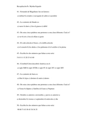 Recopilación Ps. Myrtha Gajardo
41.- Fernando de Magallanes fue un famoso:
a) militar b) aviador c) navegante d) sabio e) sacerdote
42.- Lo contrario de blando es:
a) suave b) duro c) liso d) grueso e) débil
43.- De estas cinco palabras una pertenece a una clase diferente. Cual es?
a) ver b) oír c) liso d) olfato e) gusto
44.- El codo articula el brazo, y la rodilla articula:
a) el corazón b) los dedos c) los pulmones d) el cerebro e) la pierna
45.- Escriba los dos números que faltan a esta serie:
5 6 8 11 15 20 33 41 60
46.- Cristóbal Colon descubrió América en el:
a) siglo XIII b) siglo XVIII c) siglo IV d) siglo XV e) siglo XIV
47.- Lo contrario de fuera es:
a) libre b) lejos c) distinto d) malo e) dentro
48.- De estas cinco palabras una pertenece a una clase diferente. Cual es?
a) Venus b) Júpiter c) Satélite d) Urano e) Neptuno
49.- Octubre es anterior a noviembre, y jueves es anterior a:
a) diciembre b) viernes c) septiembre d) miércoles e) día
50.- Escriba los dos números que faltan a esta serie:
90 80 71 63 50 45 38 36 35
 