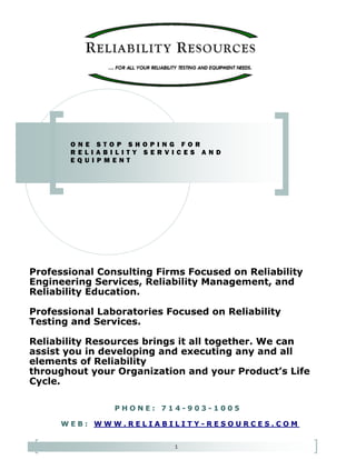 1
Professional Consulting Firms Focused on Reliability
Engineering Services, Reliability Management, and
Reliability Education.
Professional Laboratories Focused on Reliability
Testing and Services.
Reliability Resources brings it all together. We can
assist you in developing and executing any and all
elements of Reliability
throughout your Organization and your Product’s Life
Cycle.
O N E S T O P S H O P I N G F O R
R E L I A B I L I T Y S E R V I C E S A N D
E Q U I P M E N T
 