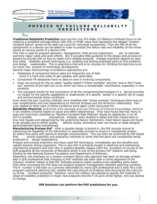 11
P H Y S I C S O F F A I L U R E R E L I A B I L T Y
P R E D I C T I O N S
Traditional Reliability Prediction approaches like Mil-Hdbk 217/Bellcore methods focus on de-
veloping a simplified average failure rate (FR) or MTBF value that represents the alleged "random
constant failure" period of the bath tub curve for individual components. Then the FRs of all the
components in a device can be tallied in order to predict the failure rate and reliability of the entire
device at various points of a device's life.
This info is used by program planners, management, field service logisticians . . . etc. to estimate
warranty repair costs and work efforts. But it provides little guidance to the design and process en-
gineers to provide info on how to make more reliable products. Instead engineers depend on slow
and costly reliability growth techniques (i.e. building and testing prototype parts to find problems
and design weaknesses. This is essential a trial and error process for climbing the learning curve
on every new product or technology development.
Several major shortcomings of predictive approaches are:
• Databases of component failure rates are frequently out of date
since it is hard and costly to get updates with good data.
• Component FR databases have no data on new or evolving components.
• Does not account for the so called "quality defect"/"infant mortality" and the "end or life"/"wear
out" portions of the bath tub curve which can have a considerable contribution, especially in new
products.
• The averaged results for the summation of all the components/technologies in a device provides
no insight on the specific capabilities or weaknesses of a specific design in a specific set of usage
and environmental stress conditions.
Even when the part counting methods were modified with "stress analysis" techniques there was an
over simplification and over dependence on thermal stresses and the Arrhenius relationship. Fail-
ures related to other type of stress conditions were again under accounted for.
Reliability Physicist, scientists w ho develop and use Physics of Failure know ledge, believe
in an ordered universe based on cause and effect relationships. They have found that too many is-
sues are incorrectly classified as "Random Constant Rate Failures" issues by statistician in an ef-
fort to simplify calculations. Instead, when studied in detail and fully traced back to
true root causes and categorized by the underlying failure mechanism, most failure issues are found
to be actually due to either quality defects issues, premature wear out issues or weak designs/
parts/materials being overstressed.
Manufacturing Process PoF - After a capable design is locked in, the PoF process moves to
optimizing the capability of the fabrication or assembly process to ensure it consistently produc-
es defect free parts with optimum strength characteristics. This can later be confirmed by PoF based
first article inspection and evaluation methods to verify that the parts are consistently being
produced to design expectations.
Product and process engineers who have used PoF techniques, immediately see the benefits and
rapidly become strong supporters. This is why PoF is primarily taught in electrical and mechanical
engineering programs and only rare in quality/reliability classes (with the exception of course of the
Q/R programs at the University of Maryland which is one of the primary PoF research site being
funding by the National Science Foundation and Department of Defense).
Elsewhere, the emphasis on a random constant failure rate approach has been so strongly embed-
ded in Q/R professional that changing to PoF methods has been slow in some segments of the
industry. Another reason is that PoF methods produce higher quality/more reliability parts faster
than other processes but PoF does not produce program management reliability planning numbers.
The R number is still seen as a primary deliverable by many Q/R professional and it does fill a vital
program cost/work planning role, despite the vast amount of evidence that documents the inaccura-
cy of the numbers produced. However, since the military has started to specify PoF methods in-
stead of reliability prediction in major new programs like the F-35 joint strike fighter, this has started
to change.
DfR Solutions can perform the POF predictions for you.
 