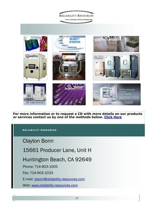 12
Phone: 714-903-1005
Fax: 714-903-1033
E-mail: cbonn@reliability-resources.com
Web: www.reliability-resources.com
Clayton Bonn
15661 Producer Lane, Unit H
Huntington Beach, CA 92649
R E L I A B I L I T Y R E S O U R C E S
For more information or to request a CD with more details on our products
or services contact us by one of the methods below. Click Here
 