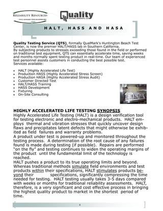 4
Quality Testing Service (QTS), formally QualMark's Huntington Beach Test
Center, is now the premier HALT/HASS lab in Southern California.
By subjecting products to stresses exceeding those found in the field or performed
on traditional test equipment, QTS can essentially accelerate time, saving weeks
and months normally spent testing product in real-time. Our team of experienced
test personnel assists customers in conducting the best possible test.
Services available:
• HALT (Highly Accelerated Life Test)
• Production HASS (Highly Accelerated Stress Screen)
• Production HASA (Highly Accelerated Stress Audit)
• Customer Directed Test
• HALT/HASS Training
• HASS Development
• Fixturing
• On-Site Consulting
H A L T , H A S S A N D H A S A
HIGHLY ACCELERATED LIFE TESTING SYNOPSIS
Highly Accelerated Life Testing (HALT) is a design verification tool
for testing electronic and electro-mechanical products. HALT em-
ploys thermal and vibration stresses that quickly uncover design
flaws and precipitates latent defects that might otherwise be exhib-
ited as field failures and warranty problems.
A product under test is powered-up and monitored throughout the
testing process. A determination of the root cause of any failures
found is made during testing (if possible). Repairs are performed
“on the fly” and testing continues to widen the operating margins of
the product until the fundamental limit of the technology is
reached.
HALT pushes a product to its true operating limits and beyond.
Whereas traditional methods simulate field environments and test
products within their specifications, HALT stimulates products be-
yond their specifications, significantly compressing the time
needed for testing. HALT testing usually takes 3-5 days compared
with weeks or months for traditional reliability assessments. HALT,
therefore, is a very significant and cost effective process in bringing
the highest quality product to market in the shortest period of
time.
 