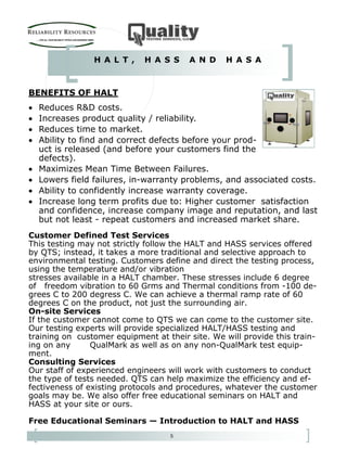 5
Customer Defined Test Services
This testing may not strictly follow the HALT and HASS services offered
by QTS; instead, it takes a more traditional and selective approach to
environmental testing. Customers define and direct the testing process,
using the temperature and/or vibration
stresses available in a HALT chamber. These stresses include 6 degree
of freedom vibration to 60 Grms and Thermal conditions from -100 de-
grees C to 200 degress C. We can achieve a thermal ramp rate of 60
degrees C on the product, not just the surrounding air.
On-site Services
If the customer cannot come to QTS we can come to the customer site.
Our testing experts will provide specialized HALT/HASS testing and
training on customer equipment at their site. We will provide this train-
ing on any QualMark as well as on any non-QualMark test equip-
ment.
Consulting Services
Our staff of experienced engineers will work with customers to conduct
the type of tests needed. QTS can help maximize the efficiency and ef-
fectiveness of existing protocols and procedures, whatever the customer
goals may be. We also offer free educational seminars on HALT and
HASS at your site or ours.
Free Educational Seminars — Introduction to HALT and HASS
BENEFITS OF HALT
• Reduces R&D costs.
• Increases product quality / reliability.
• Reduces time to market.
• Ability to find and correct defects before your prod-
uct is released (and before your customers find the
defects).
• Maximizes Mean Time Between Failures.
• Lowers field failures, in-warranty problems, and associated costs.
• Ability to confidently increase warranty coverage.
• Increase long term profits due to: Higher customer satisfaction
and confidence, increase company image and reputation, and last
but not least - repeat customers and increased market share.
H A L T , H A S S A N D H A S A
 