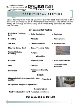 6
T R A D I T I O N A L T E S T I N G
• High/Low Tempera-
ture
• Solar Radiation • Explosive
• Humidity • Altitude • Atmosphere
• Salt Fog • Decompression • Blowing Rain
• Blowing Sand/ Dust • Icing/Freezing Rain
• Temp/Altitude/
Humidity
• Fungus
Vibration
• Random • Random/Sine • Package Vibration
• Sine • Gunfire
• Transportation
Vibration
• Combined
• Resonance Search/
Dwell
Shock
• Classical (half-sine, sawtooth, trap-
ezoidal)
• Transient
• SRS (Shock Response Spectrum)
• Test Conducted in our 6 ft. radius centrifuge
Mil-spec. 810 or DO 160
Socal Testing has over 25 years of proven test experience in the
military, aerospace, and commercial industries. We offer a vast
array of testing, certification, and consulting services to meet
your needs.
Acceleration
Environmental Testing
 