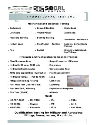 7
T R A D I T I O N A L T E S T I N G
• Mil-PRF-5606 • Mil-7808 • JP4 • 7024
• Mil-83282 • Skydrol • JP5 • Jet A
• Mil-23699 • Kerosene • JP10 • And More...
Qualification Testing for Military and Aerospace
fittings, hoses, valves, & controls.
Fluids
• Flow/Pressure Drop • Surge Pressure (10K psig)
• Hydraulic 50 gpm, 5000 psig • Endurance
• Hydraulic/Fuel Impulse • Contaminated Fuel
• 7000 psig capabilities (hydraulic) • Fluid Susceptibility
• Hydraulic Temps. (-70F to 450F) • Icing
• Fatigue (including Rotary) • Leak Test
• Fuel Flow Test (-65F to 140F) • Lightning
• Fuel 400 GPM, 300 Psig • Explosive Atmosphere
• Fire Test (2000F) • Altitude
Hydraulic and Fuel System Component Testing
• Endurance • Ground Bonding • Static Load
• Life Cycle • 400Hz Power • Axial Load
• Pressure Testing • Bearing Testing
• Insulation Resistance
• Helium Leak • Proof Load Testing • Load vs. Deflection &
Fatigue
• Fire • Radial • Dielectric Withstand-
ing Voltage
Mechanical and Electrical Testing
 