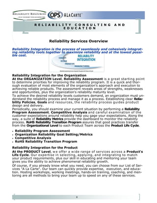8
R E L I A B I L I T Y C O N S U L T I N G A N D
E D U C A T I O N
Reliability Services Overview
Reliability Integration is the process of seamlessly and cohesively integrat-
ing reliability tools together to maximize reliability and at the lowest possi-
ble cost.
Reliability Integration for the Organization
At the ORGANIZATION Level, Reliability Assessment is a great starting point
to determine priorities for improving the reliability program. It is a quick and thor-
ough evaluation of most elements of the organization's approach and execution to
achieving reliable products. The assessment reveals areas of strengths, weaknesses
and opportunities, plus the organization's reliability maturity level.
To achieve the desired reliability levels customers demand, an organization must un-
derstand the reliability process and manage it as a process. Establishing clear Relia-
bility Policies, Goals and resources, the reliability process guides product
design and delivery.
Periodically, you should examine your current situation by performing a Reliability
Program Assessment. Competitive Analysis and careful examination of the
customer expectations around reliability help you gage your expectations. Along the
way, a suite of Reliability Metrics provide the dashboard to monitor the reliability
process. RoHS Reliability Transition Program assures that good practices transfer
from the Organizational Level to each Product Team across the Product Life Cycle.
• Reliability Program Assessment
• Organization Reliability Goal Setting/Metrics
• Competitive Analysis
• RoHS Reliability Transition Program
Reliability Integration for the Product
At the PRODUCT Level, w e offer a w ide range of services across a Product's
Life Cycle. Our expertise in selecting, applying, and integrating to match
your product requirements, plus our skill in educating and mentoring your team
gives you the ability to achieve phenomenal reliability growth.
Of course, if you already know what you need, you can choose from our List of Ser-
vices "A La Carte". Our team can quickly provide expertise, execution, and educa-
tion. Hosting workshops, working meetings, hands-on training, coaching, and men-
toring are all methods to bring your team up to speed on any of these services.
 