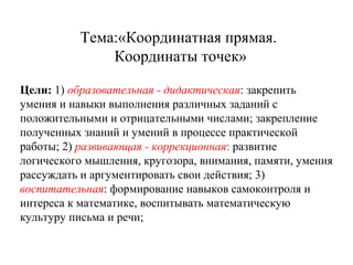 Тема:«Координатная прямая.
Координаты точек»
Цели: 1) образовательная - дидактическая: закрепить
умения и навыки выполнения различных заданий с
положительными и отрицательными числами; закрепление
полученных знаний и умений в процессе практической
работы; 2) развивающая - коррекционная: развитие
логического мышления, кругозора, внимания, памяти, умения
рассуждать и аргументировать свои действия; 3)
воспитательная: формирование навыков самоконтроля и
интереса к математике, воспитывать математическую
культуру письма и речи;

 