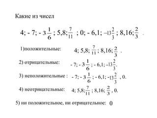 Какие из чисел

4; - 7;

1
-3
6

;

7
5,8; 11

1)положительные:

; 0; - 6,1;
4; 5,8;

7
11 ;

2
–13
3

;

2
8,16; 3

8,16; 2 .
3

1
2
- 7; - 3 ; - 6,1; -13 .
6
3
3) неположительные : - 7; - 3 1 ; - 6,1; -13 2 , 0.
6
3
4) неотрицательные: 4; 5,8; 7 ; 8,16; 2 , 0.

2) отрицательные:

11

3

5) ни положительное, ни отрицательное: 0

.

 